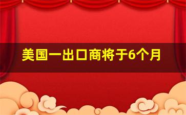 美国一出口商将于6个月