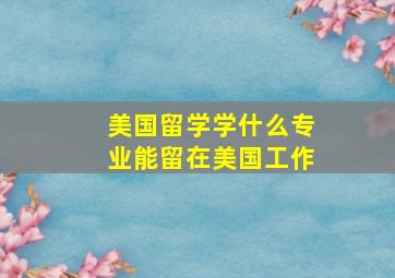 美国留学学什么专业能留在美国工作