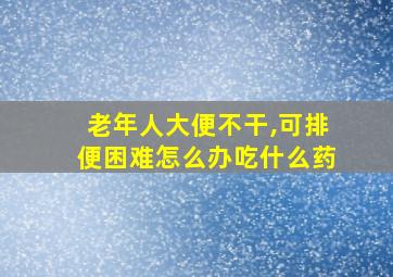 老年人大便不干,可排便困难怎么办吃什么药