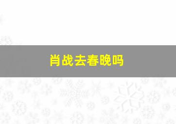 肖战去春晚吗