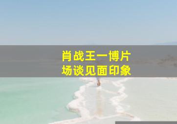 肖战王一博片场谈见面印象