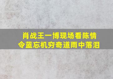 肖战王一博现场看陈情令蓝忘机穷奇道雨中落泪