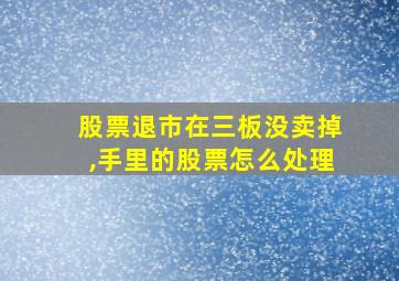 股票退市在三板没卖掉,手里的股票怎么处理