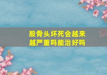 股骨头坏死会越来越严重吗能治好吗