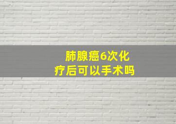 肺腺癌6次化疗后可以手术吗