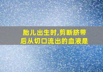 胎儿出生时,剪断脐带后从切口流出的血液是