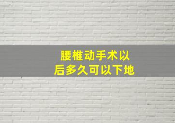 腰椎动手术以后多久可以下地