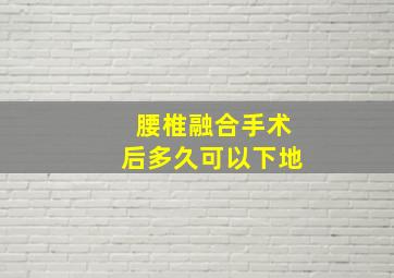 腰椎融合手术后多久可以下地