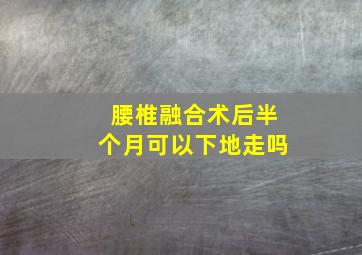 腰椎融合术后半个月可以下地走吗