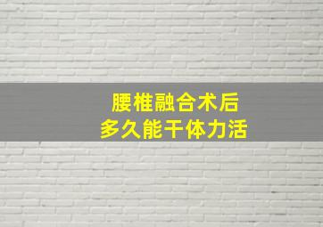 腰椎融合术后多久能干体力活