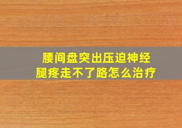 腰间盘突出压迫神经腿疼走不了路怎么治疗