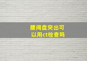 腰间盘突出可以用ct检查吗