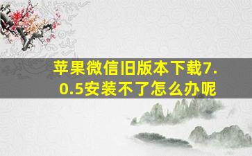 苹果微信旧版本下载7.0.5安装不了怎么办呢