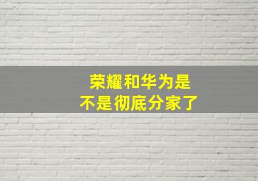 荣耀和华为是不是彻底分家了