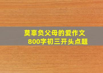 莫辜负父母的爱作文800字初三开头点题