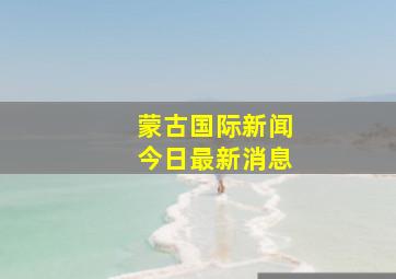 蒙古国际新闻今日最新消息