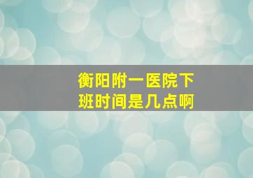 衡阳附一医院下班时间是几点啊