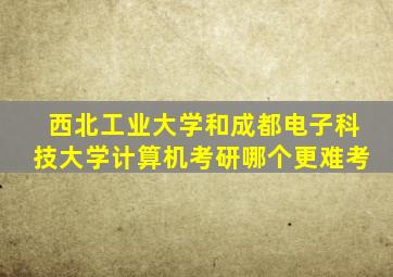 西北工业大学和成都电子科技大学计算机考研哪个更难考