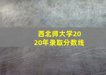 西北师大学2020年录取分数线