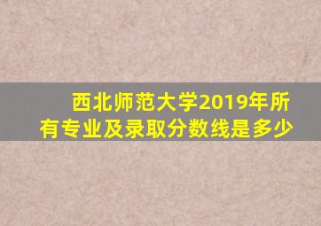 西北师范大学2019年所有专业及录取分数线是多少