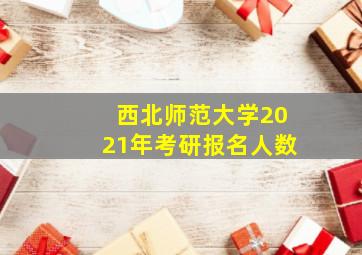 西北师范大学2021年考研报名人数