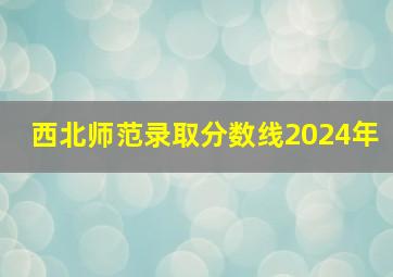 西北师范录取分数线2024年