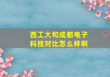 西工大和成都电子科技对比怎么样啊