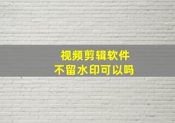 视频剪辑软件不留水印可以吗