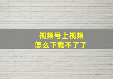 视频号上视频怎么下载不了了