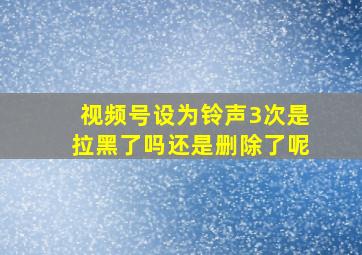 视频号设为铃声3次是拉黑了吗还是删除了呢