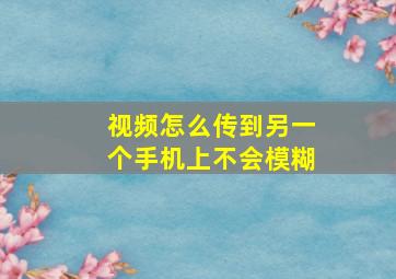 视频怎么传到另一个手机上不会模糊