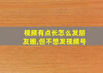 视频有点长怎么发朋友圈,但不想发视频号