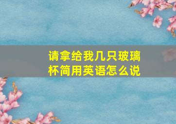 请拿给我几只玻璃杯简用英语怎么说