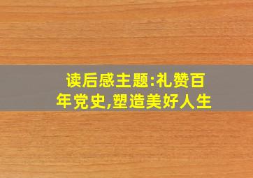 读后感主题:礼赞百年党史,塑造美好人生