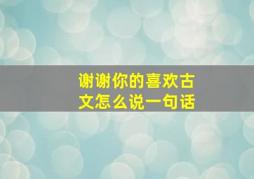 谢谢你的喜欢古文怎么说一句话