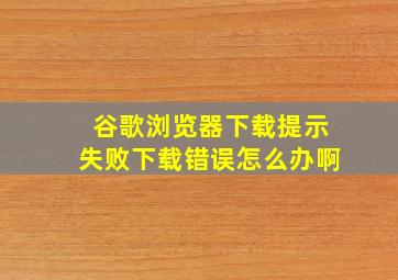 谷歌浏览器下载提示失败下载错误怎么办啊