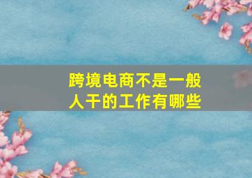 跨境电商不是一般人干的工作有哪些