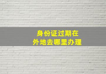 身份证过期在外地去哪里办理