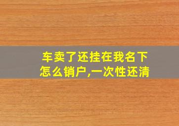 车卖了还挂在我名下怎么销户,一次性还清