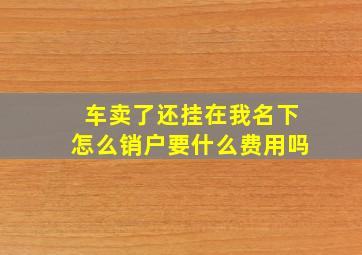 车卖了还挂在我名下怎么销户要什么费用吗