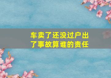 车卖了还没过户出了事故算谁的责任