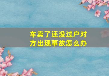 车卖了还没过户对方出现事故怎么办