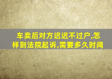 车卖后对方迟迟不过户,怎样到法院起诉,需要多久时间