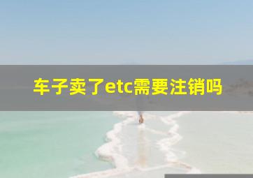 车子卖了etc需要注销吗