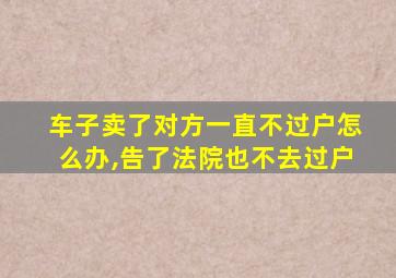 车子卖了对方一直不过户怎么办,告了法院也不去过户