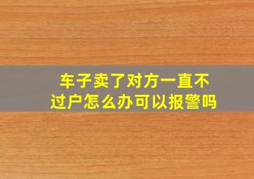 车子卖了对方一直不过户怎么办可以报警吗