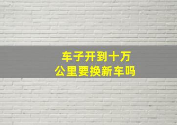 车子开到十万公里要换新车吗