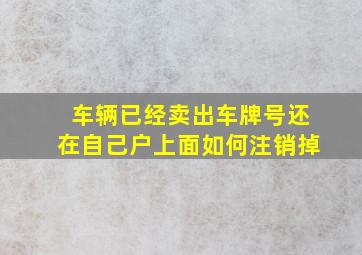 车辆已经卖出车牌号还在自己户上面如何注销掉