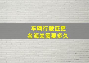 车辆行驶证更名海关需要多久