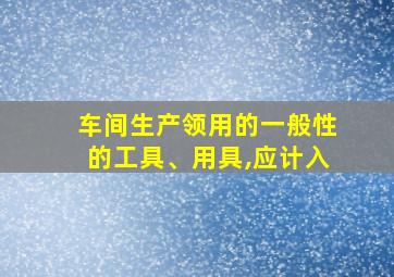 车间生产领用的一般性的工具、用具,应计入